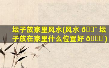 坛子放家里风水(风水 🐯 坛子放在家里什么位置好 🐒 )